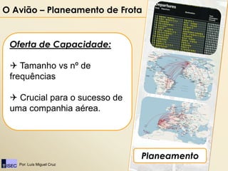O Avião – Planeamento de Frota


 Oferta de Capacidade:

  Tamanho vs nº de
 frequências

  Crucial para o sucesso de
 uma companhia aérea.




                               Planeamento
   Por: Luís Miguel Cruz
 
