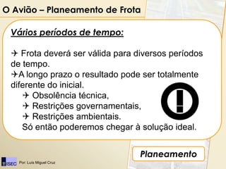 O Avião – Planeamento de Frota

 Vários períodos de tempo:

  Frota deverá ser válida para diversos períodos
 de tempo.
 A longo prazo o resultado pode ser totalmente
 diferente do inicial.
     Obsolência técnica,
     Restrições governamentais,
     Restrições ambientais.
    Só então poderemos chegar à solução ideal.


                                 Planeamento
   Por: Luís Miguel Cruz
 
