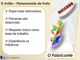 O Avião – Planeamento de Frota

   Papel mais interventivo.

   Parcerias são
  essenciais.

   Respeito mútuo como
  base de trabalho.

   Experiência vs
  Influência


   Por: Luís Miguel Cruz
                               O Fabricante
 