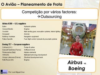 O Avião – Planeamento de Frota                Airbus vs Boeing

                    Competição por vários factores:
                           Outsourcing




                                             Airbus vs
                                             Boeing
   Por: Luís Miguel Cruz
 