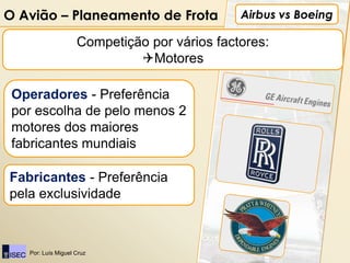 O Avião – Planeamento de Frota                Airbus vs Boeing

                    Competição por vários factores:
                             Motores

 Operadores - Preferência
 por escolha de pelo menos 2
 motores dos maiores
 fabricantes mundiais

Fabricantes - Preferência
pela exclusividade



   Por: Luís Miguel Cruz
 