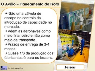 O Avião – Planeamento de Frota

  São uma válvula de
 escape no controlo da
 introdução de capacidade no
 mercado.
 Vêem as aeronaves como
 meio financeiro e não como
 meio de transporte.
 Prazos de entrega de 3-4
 meses.
 Quase 1/3 da produção dos
 fabricantes é para os lessors.

   Por: Luís Miguel Cruz          Lessors
 