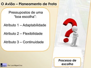 O Avião – Planeamento de Frota

    Pressupostos de uma
       “boa escolha”:

 Atributo 1 – Adaptabilidade

 Atributo 2 – Flexibilidade

 Atributo 3 – Continuidade




                                 Processo de
   Por: Luís Miguel Cruz
                                   escolha
 