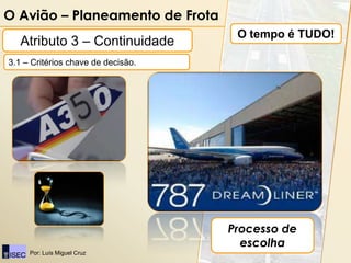 O Avião – Planeamento de Frota
                                     O tempo é TUDO!
   Atributo 3 – Continuidade
3.1 – Critérios chave de decisão.




                                    Processo de
                                      escolha
     Por: Luís Miguel Cruz
 