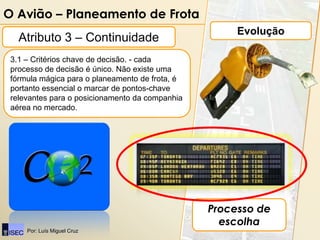 O Avião – Planeamento de Frota
                                                      Evolução
   Atributo 3 – Continuidade
 3.1 – Critérios chave de decisão. - cada
 processo de decisão é único. Não existe uma
 fórmula mágica para o planeamento de frota, é
 portanto essencial o marcar de pontos-chave
 relevantes para o posicionamento da companhia
 aérea no mercado.




                                                 Processo de
                                                   escolha
     Por: Luís Miguel Cruz
 