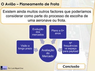 O Avião – Planeamento de Frota

Existem ainda muitos outros factores que poderíamos
 considerar como parte do processo de escolha de
              uma aeronave ou frota.

                               Evolução
                                            Plano a 5+
                                 dos
                                               anos
                               mercados


                                                           Nº
                   Visão a                            frequências
                 longo prazo                           vs espaço
                                     Avaliação       para payload
                                        do
                                     Mercado



   Por: Luís Miguel Cruz
                                                    Conclusão
 