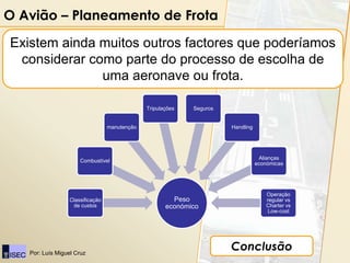 O Avião – Planeamento de Frota

Existem ainda muitos outros factores que poderíamos
 considerar como parte do processo de escolha de
              uma aeronave ou frota.

                                              Tripulações   Seguros


                                 manutenção                           Handling




                                                                                  Alianças
                     Combustível
                                                                                 económicas




                                                                                     Operação
                 Classificação                         Peso                          regular vs
                  de custos                          económico                       Charter vs
                                                                                      Low-cost




   Por: Luís Miguel Cruz
                                                                      Conclusão
 