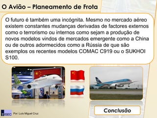 O Avião – Planeamento de Frota

 O futuro é também uma incógnita. Mesmo no mercado aéreo
 existem constantes mudanças derivadas de factores externos
 como o terrorismo ou internos como sejam a produção de
 novos modelos vindos de mercados emergente como a China
 ou de outros adormecidos como a Rússia de que são
 exemplos os recentes modelos COMAC C919 ou o SUKHOI
 S100.




    Por: Luís Miguel Cruz
                                        Conclusão
 