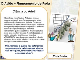 O Avião – Planeamento de Frota

             Ciência ou Arte?
 “Quando eu trabalhava na Airbus as pessoas
 costumavam pedir a minha ajuda para os seus
 problemas de planeamento de frota. Eu sempre
 lhes disse que nunca existe uma solução simples e
 abrangente para problemas complexos. Cada caso
 é único e exige uma solução à medida.
 Naturalmente que necessitamos de uma estrutura
 sobre qual construir a nossa decisão baseada em
 sólidos princípios analíticos, no entanto a
 VERDADEIRA solução vem do coração e não dos
 números. Ainda assim não importa o que o coração
 nos diga porque efectivamente…,

  Não interessa o quanto nos esforçamos
   no planeamento, existe sempre algo ao
  virar da esquina para deitar abaixo todas
              as nossas ideias”.

    Por: Luís Miguel Cruz
                                                     Conclusão
 