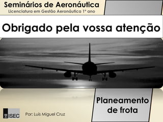 Seminários de Aeronáutica
 Licenciatura em Gestão Aeronáutica 1º ano



Obrigado pela vossa atenção




                                             Planeamento
         Por: Luís Miguel Cruz
                                                de frota
 