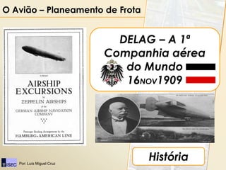 O Avião – Planeamento de Frota


                             DELAG – A 1ª
                           Companhia aérea
                              do Mundo
                              16NOV1909




   Por: Luís Miguel Cruz
                                 História
 