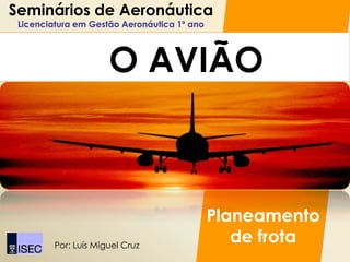 Seminários de Aeronáutica
 Licenciatura em Gestão Aeronáutica 1º ano




                      O AVIÃO



                                             Planeamento
         Por: Luís Miguel Cruz
                                                de frota
 