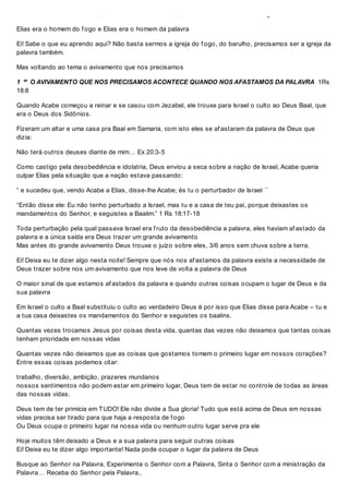 Elias era um homem decidido; Elias era um homem de Fe; Elias era um homem de coragem.
Elias era o homem do f ogo e Elias era o homem da palavra
Ei! Sabe o que eu aprendo aqui? Não basta sermos a igreja do f ogo, do barulho, precisamos ser a igreja da
palavra também.
Mas voltando ao tema o avivamento que nos precisamos
1  O AVIVAMENTO QUE NOS PRECISAMOS ACONTECE QUANDO NOS AFASTAMOS DA PALAVRA 1Rs
18:8
Quando Acabe começou a reinar e se casou com Jezabel, ele trouxe para Israel o culto ao Deus Baal, que
era o Deus dos Sidônios.
Fizeram um altar e uma casa pra Baal em Samaria, com isto eles se af astaram da palavra de Deus que
dizia:
Não terá outros deuses diante de mim… Ex 20:3-5
Como castigo pela desobediência e idolatria, Deus enviou a seca sobre a nação de Israel, Acabe queria
culpar Elias pela situação que a nação estava passando:
“ e sucedeu que, vendo Acabe a Elias, disse-lhe Acabe; és tu o perturbador de Israel ´´
“Então disse ele: Eu não tenho perturbado a Israel, mas tu e a casa de teu pai, porque deixastes os
mandamentos do Senhor, e seguistes a Baalim.” 1 Rs 18:17-18
Toda perturbação pela qual passava Israel era f ruto da desobediência a palavra, eles haviam af astado da
palavra e a única saída era Deus trazer um grande avivamento
Mas antes do grande avivamento Deus trouxe o juízo sobre eles, 3/6 anos sem chuva sobre a terra.
Ei! Deixa eu te dizer algo nesta noite! Sempre que nós nos af astamos da palavra existe a necessidade de
Deus trazer sobre nos um avivamento que nos leve de volta a palavra de Deus
O maior sinal de que estamos af astados da palavra e quando outras coisas ocupam o lugar de Deus e da
sua palavra
Em Israel o culto a Baal substituiu o culto ao verdadeiro Deus é por isso que Elias disse para Acabe – tu e
a tua casa deixastes os mandamentos do Senhor e seguistes os baalins.
Quantas vezes trocamos Jesus por coisas desta vida, quantas das vezes não deixamos que tantas coisas
tenham prioridade em nossas vidas
Quantas vezes não deixamos que as coisas que gostamos tomem o primeiro lugar em nossos corações?
Entre essas coisas podemos citar:
trabalho, diversão, ambição, prazeres mundanos
nossos sentimentos não podem estar em primeiro lugar, Deus tem de estar no controle de todas as áreas
das nossas vidas.
Deus tem de ter primícia em TUDO! Ele não divide a Sua gloria! Tudo que está acima de Deus em nossas
vidas precisa ser tirado para que haja a resposta de f ogo
Ou Deus ocupa o primeiro lugar na nossa vida ou nenhum outro lugar serve pra ele
Hoje muitos têm deixado a Deus e a sua palavra para seguir outras coisas
Ei! Deixa eu te dizer algo importante! Nada pode ocupar o lugar da palavra de Deus
Busque ao Senhor na Palavra, Experimente o Senhor com a Palavra, Sinta o Senhor com a ministração da
Palavra… Receba do Senhor pela Palavra..
 