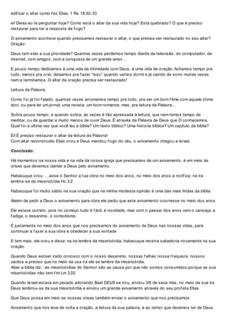 edif icar o altar como f ez Elias. 1 Rs 18:30-33
ei! Deixa eu te perguntar hoje? Como está o altar da sua vida hoje? Está quebrado? O que é preciso
restaurar para ter a resposta de f ogo?
O avivamento acontece quando precisamos restaurar o altar, o que precisa ser restaurado no seu altar?
Oração:
Deus tem sido a sua prioridade? Quantas vezes perdemos tempo diante da televisão, do computador, da
internet, com amigos, com a conquista de um grande amor…
E pouco tempo dedicamos á uma vida de intimidade com Deus, á uma vida de oração. Achamos tempo pra
tudo, menos pra orar, deixamos pra f azer “isso” quando vamos dormi e já caindo de sono muitas vezes
nem a terminamos. O altar da oração precisa ser restaurado!
Leitura da Palavra:
Como f oi já f oi f alado, quantas vezes arrumamos tempo pra tudo, pra ver um bom f ilme com aquele ótimo
ator, ou para ler um jornal, uma revista, um bom romance, mas, pra leitura da Palavra…
Sobra pouco tempo, e quando sobra, às vezes é tão apressada à leitura, que nem temos tempo de
meditar, ou de guardar e muito menos de ouvir Deus. É através da Palavra de Deus que O conhecemos.
Qual f oi a ultima vez que você leu a bíblia? Um texto bíblico? Uma historia bíblica? Um capitulo da bíblia?
Ei! É preciso restaurar o altar da leitura da Palavra!
Com altar reconstruído Elias orou e Deus mandou f ogo do céu, o avivamento chegou a Israel.
Conclusão:
Há momentos na nossa vida e na vida da nossa igreja que precisamos de um avivamento, é em meio às
crises que devemos clamar a Deus pelo avivamento.
Habacuque orou: …aviva ó Senhor a tua obra no meio dos anos, no meio dos anos a notif ica; na ira
lembra-se da misericórdia Hc 3:2
Habacuque f oi muito sábio na sua oração que na minha modesta opinião é uma das mais lindas da bíblia
Aleém de pedir a Deus o avivamento para obra ele pediu que este avivamento ocorresse no meio dos anos
Ele estava correto, pois no começo tudo é f ácil, é novidade, mas com o passar dos anos vem o cansaço a
f adiga, o desanimo, o comodismo.
É justamente no meio dos anos que nos precisamos do avivamento de Deus nas nossas vidas, para
continuar a f azer a sua obra e obedecer a sua vontade
E tem mais, ele orou e disse: na ira lembra da misericórdia, habacuque mostra sabedoria novamente na sua
oração
Quando Deus estiver irado conosco com o nosso desanimo, nossas f alhas nossa f raqueza, nossos
vacilos e preciso que no meio da usa ira ele se lembre da misericórdia.
Alias a bíblia diz: -as misericórdias do Senhor são as causa por que não somos consumidos;porque as sua
misericórdias não tem f im Lm 3:22
Quando Israel estava em pecado adorando Baal DEUS se irou, enviou 3/6 de seca mas, no meio da sua ira
Deus lembrou-se da sua misericórdia e enviou um grande avivamento através do seu prof eta Elias
Que Deus possa em meio as nossas crises também enviar o avivamento que nos precisamos
Avivamento que nos leve de volta a oração, a leitura da sua palavra, e ao temor que devemos ter de Deus.
 