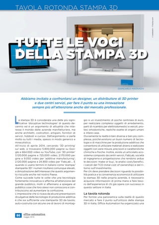 Abbiamo invitato a confrontarsi un designer, un distributore di 3D printer
e due centri servizi, per fare il punto su una innovazione
sempre più all’attenzione anche del mercato professionale.
86 maggio 2014
TAVOLA ROTONDA STAMPA 3D
La stampa 3D è considerata una delle più signi-
ﬁcative ‘disruptive technologies’ di questo de-
cennio ed è un argomento di attualità che inte-
ressa il mondo delle aziende manifatturiere, ma
anche architetti, costruttori, artigiani, fornitori di
servizi, hobbisti e curiosi. Dell’argomento si parla
molto su tutti i media, spesso in modo generico e
miracolistico.
All’inizio di aprile 2014, cercando ‘3D printing’
sul web, si trovavano 5.800.000 pagine su Goo-
gle e 664.000 video su YouTube; con ‘3D printer’
3.120.000 pagine e 725.000 video; 2.170.000 pa-
gine e 9.050 video per ‘additive manufacturing’;
2.120.000 pagine e 24.900 video per ‘FabLab’... E
quando si usano termini in italiano come ‘stampa/
stampante 3D’ i numeri risultano comunque elevati,
a dimostrazione dell’interesse che questo argomen-
to riscuote anche nel nostro Paese.
Come succede tutte le volte che una tecnologia
fortemente innovativa si afferma all’attenzione del
grande pubblico, molti si affannano a spiegare al
pubblico cose che loro stessi non conoscono e con-
tribuiscono ad aumentare la confusione.
L’impressione che si ricava da alcune presentazioni
divulgative delle tecnologie di produzione additiva
è che sia sufficiente una stampante 3D da tavolo,
auto-costruita con alcune ore di lavoro di montag-
TUTTE LE VOCI
DELLA STAMPA 3D
GIANCARLO MAGNAGHI
gio e un investimento di poche centinaia di euro,
per realizzare complessi oggetti di arredamento,
parti di ricambio per elettrodomestici e veicoli, pro-
tesi ortodontiche, repliche esatte di organi umani
e intere case.
Ovviamente la realtà è ben diversa e ben più com-
plessa, poiché esistono un buon numero di tecno-
logie e di macchine per la produzione additiva che
consentono di utilizzare materiali diversi e realizzare
oggetti con varie misure, precisioni e caratteristiche
chimiche e ﬁsiche. Inoltre, esiste un articolato eco-
sistema composto da centri servizi, FabLab, società
di ingegneria e progettazione che rendono ardue
le decisioni ‘make or buy’, le analisi costi/beneﬁci,
i calcoli del TCO (total cost of ownership) e del ri-
torno sull’investimento.
Per chi deve prendere decisioni riguardo la possibi-
lità pratica e la convenienza economica di utilizzare
la stampa 3D nella propria azienda, è necessario
acquisire informazioni di prima mano e fare teso-
ro dell’esperienza di chi già opera con successo in
questo settore in Italia.
La tavola rotonda
Per fornire una panoramica sulla realtà di questo
mercato e fare il punto sull’utilizzo della stampa
3D in Italia, Office Automation ha organizzato una
©belekekin-Fotolia.com
 