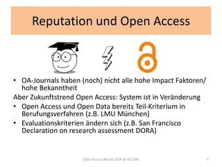Reputation und Open Access
• OA-Journals haben (noch) nicht alle hohe Impact Faktoren/
hohe Bekanntheit
Aber Zukunftstrend Open Access: System ist in Veränderung
• Open Access und Open Data bereits Teil-Kriterium in
Berufungsverfahren (z.B. LMU München)
• Evaluationskriterien ändern sich (z.B. San Francisco
Declaration on research assessment DORA)
Open Access Woche 2018 @ HCU Bib 5
 