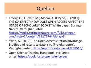 Quellen
• Emery, C. , Lucraft, M.; Morka, A. & Pyne, R. (2017).
THE OA EFFECT: HOW DOES OPEN ACCESS AFFECT THE
USAGE OF SCHOLARLY BOOKS? White paper. Springer
Nature. Verfügbar unter:
https://media.springernature.com/full/springer-
cms/rest/v1/content/15176744/data/v3
• Swan, A. (2010). The Open Access citation advantage.
Studies and results to date, s.n. (Projekt report).
Verfügbar unter: https://eprints.soton.ac.uk/268516/
• Open Science Training Handbook, verfügbar
unter: https://book.fosteropenscience.eu/
Open Access Woche 2018 @ HCU Bib 8
 