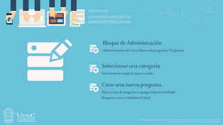 Sede PrincipalFusagasugá -Diagonal18No.20-29PBX 1-8732512/30-Fax1-8732554–e-mailunicundi@mail.unicundi.edu.co-LíneaGratuita018000976000
Institución deEducaciónSuperiorSujeta aInspecciónyVigilanciaporelMinisteriodeEducaciónNacional
ACTIVIDADESUDECVIRTUAL
MICROTALLER
BANCO DE PREGUNTAS
Bloque de Administración
Administracióndel curso/Bancode preguntas/Preguntas.
Seleccionar unacategoría
Seleccione lacategoríaque acreado.
Crear una nuevapregunta…
Elija untipodepreguntaaagregar(Opción múltiple,
Respuestacorta,Verdadero/Falso)
 
