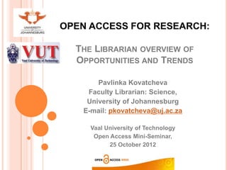 OPEN ACCESS FOR RESEARCH:

  THE LIBRARIAN OVERVIEW OF
  OPPORTUNITIES AND TRENDS

       Pavlinka Kovatcheva
    Faculty Librarian: Science,
    University of Johannesburg
   E-mail: pkovatcheva@uj.ac.za

     Vaal University of Technology
      Open Access Mini-Seminar,
           25 October 2012
 