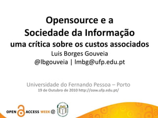Opensource e a Sociedade da Informação uma crítica sobre os custos associados Luis Borges Gouveia@lbgouveia | lmbg@ufp.edu.pt Universidade do Fernando Pessoa – Porto 19 de Outubro de 2010 http://oaw.ufp.edu.pt/ 