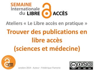 Trouver des publications en libre accès (sciences et médecine) 
Ateliers « Le Libre accès en pratique » 
octobre 2014 - Auteur : Frédérique Flamerie  