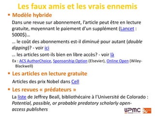  Modèle hybride
Dans une revue sur abonnement, l’article peut être en lecture
gratuite, moyennant le paiement d’un supplément (Lancet :
5000$)…
… le coût des abonnements est-il diminué pour autant (double
dipping)? - voir ici
… les articles sont-ils bien en libre accès? - voir là
Ex : ACS AuthorChoice, Sponsorship Option (Elsevier), Online Open (Wiley-
Blackwell)
 Les articles en lecture gratuite
Articles des prix Nobel dans Cell
 Les revues « prédateurs »
La liste de Jeffrey Beall, bibliothécaire à l’Université de Colorado :
Potential, possible, or probable predatory scholarly open-
access publishers
Les faux amis et les vrais ennemis
 