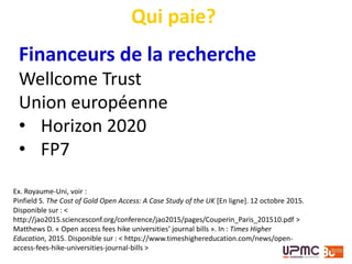 Financeurs de la recherche
Wellcome Trust
Union européenne
• Horizon 2020
• FP7
Qui paie?
Ex. Royaume-Uni, voir :
Pinfield S. The Cost of Gold Open Access: A Case Study of the UK [En ligne]. 12 octobre 2015.
Disponible sur : <
http://jao2015.sciencesconf.org/conference/jao2015/pages/Couperin_Paris_201510.pdf >
Matthews D. « Open access fees hike universities’ journal bills ». In : Times Higher
Education, 2015. Disponible sur : < https://www.timeshighereducation.com/news/open-
access-fees-hike-universities-journal-bills >
 