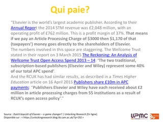 Qui paie?
Source : Dutch boycott of Elsevier – a game changer? | Unlocking Research [En ligne].
Disponible sur : < https://unlockingresearch.blog.lib.cam.ac.uk/?p=192 >
“Elsevier is the world’s largest academic publisher. According to their
Annual Report the 2014 STM revenue was £2,048 million, with an
operating profit of £762 million. This is a profit margin of 37%. That means
if we pay an Article Processing Charge of $3000 then $1,170 of that
(taxpayers’) money goes directly to the shareholders of Elsevier.
The numbers involved in this space are staggering. The Wellcome Trust
stated in their report on 3 March 2015 The Reckoning: An Analysis of
Wellcome Trust Open Access Spend 2013 – 14: ‘The two traditional,
subscription-based publishers (Elsevier and Wiley) represent some 40%
of our total APC spend’.
And the RCUK has had similar results, as described in a Times Higher
Education article on 16 April 2015 Publishers share £10m in APC
payments: “Publishers Elsevier and Wiley have each received about £2
million in article processing charges from 55 institutions as a result of
RCUK’s open access policy”.”
 