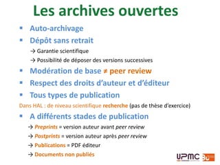  Auto-archivage
 Dépôt sans retrait
→ Garantie scientifique
→ Possibilité de déposer des versions successives
 Modération de base ≠ peer review
 Respect des droits d’auteur et d’éditeur
 Tous types de publication
Dans HAL : de niveau scientifique recherche (pas de thèse d’exercice)
 A différents stades de publication
→ Preprints = version auteur avant peer review
→ Postprints = version auteur après peer review
→ Publications = PDF éditeur
→ Documents non publiés
Les archives ouvertes
 