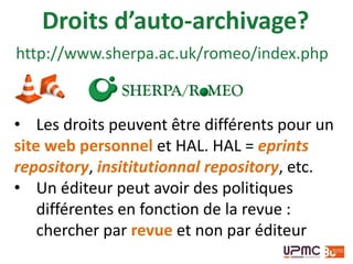 Droits d’auto-archivage?
• Les droits peuvent être différents pour un
site web personnel et HAL. HAL = eprints
repository, insititutionnal repository, etc.
• Un éditeur peut avoir des politiques
différentes en fonction de la revue :
chercher par revue et non par éditeur
http://www.sherpa.ac.uk/romeo/index.php
 
