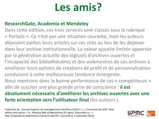 ResearchGate, Academia et Mendeley
Dans cette édition, ces trois services sont classés sous la rubrique
« Portails ». Ce n’est pas une situation courante, mais les auteurs
déposent parfois leurs articles sur ces sites au lieu de les déposer
dans leur archive institutionnelle. La valeur ajoutée limitée apportée
par la génération actuelle des logiciels d’archives ouvertes et
l’incapacité des bibliothécaires et des webmestres de ces archives à
améliorer leurs options de créations de profil et de personnalisation
conduisent à cette malheureuse tendance émergente.
Nous montrons donc la bonne performance de ces « compétiteurs »
afin de susciter une plus grande prise de conscience : il est
absolument nécessaire d’améliorer les archives ouvertes avec une
forte orientation vers l’utilisateur final (les auteurs ).
Traduction de : Consejo Superior de Investigaciones Científicas (CSIC) C. L. « Corrected July 2015: New
edition description. » In : Ranking Web of Repositories [En ligne]. Disponible sur : <
http://repositories.webometrics.info/en/node/29 > (consulté le 1 septembre 2015).
Les amis?
 