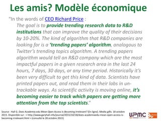 Les amis? Modèle économique
Source : Hall G. Does Academia.edu Mean Open Access Is Becoming Irrelevant? [En ligne]. Media gifts. 18 octobre
2015. Disponible sur : < http://www.garyhall.info/journal/2015/10/18/does-academiaedu-mean-open-access-is-
becoming-irrelevant.html > (consulté le 28 octobre 2015)
“In the words of CEO Richard Price :
The goal is to provide trending research data to R&D
institutions that can improve the quality of their decisions
by 10-20%. The kind of algorithm that R&D companies are
looking for is a ‘trending papers’ algorithm, analogous to
Twitter’s trending topics algorithm. A trending papers
algorithm would tell an R&D company which are the most
impactful papers in a given research area in the last 24
hours, 7 days, 30 days, or any time period. Historically it’s
been very difficult to get this kind of data. Scientists have
printed papers out, and read them in their labs in un-
trackable ways. As scientific activity is moving online, it’s
becoming easier to track which papers are getting more
attention from the top scientists.”
 
