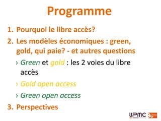 Programme
1. Pourquoi le libre accès?
2. Les modèles économiques : green,
gold, qui paie? - et autres questions
› Green et gold : les 2 voies du libre
accès
› Gold open access
› Green open access
3. Perspectives
 