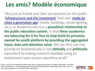 Source : Hall G. Does Academia.edu Mean Open Access Is Becoming Irrelevant? [En ligne]. Media gifts. 18 octobre
2015. Disponible sur : < http://www.garyhall.info/journal/2015/10/18/does-academiaedu-mean-open-access-is-
becoming-irrelevant.html > (consulté le 28 octobre 2015)
“But just as Airbnb and Uber are parasitic on the public
‘infrastructure and the investment’ that was ‘made by
cities a generation ago’ (roads, buildings, street lighting,
etc.), so Academia.edu has a parasitical relationship to
the public education system, in that these academics
are labouring for it for free to help build its privately-
owned for-profit platform by providing the aggregated
input, data and attention value. We can thus see that
posting on Academia.edu is not ethically and politically
equivalent to making research available using an
institutional open access repository at all.”
Les amis? Modèle économique
 