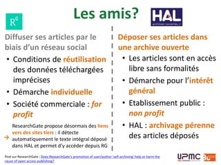Les amis?
• Conditions de réutilisation
des données téléchargées
imprécises
• Démarche individuelle
• Société commerciale : for
profit
• Les articles sont en accès
libre sans formalités
• Démarche pour l’intérêt
général
• Etablissement public :
non profit
• HAL : archivage pérenne
des articles déposés
Post sur ResearchGate : Does ResearchGate's promotion of user/author 'self-archiving' help or harm the
cause of open access publishing?
Diffuser ses articles par le
biais d’un réseau social
Déposer ses articles dans
une archive ouverte
ResearchGate propose désormais des liens
vers des sites tiers : il détecte
automatiquement le texte intégral déposé
dans HAL et permet d’y accéder depuis RG
→
 