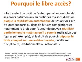 Avis du Comité d’éthique au CNRS sur le libre accès aux publications scientifiques (« open
access ») du 29 juin 2012, p. 4. Disponible sur : http://www.cnrs.fr/comets/IMG/pdf/007-
avis-oa-120629.pdf
« Le transfert du droit de l’auteur par abandon total de
ses droits patrimoniaux au profit des maisons d’édition
bloque la réutilisation automatique de ses œuvres sur
d’autres supports ou dans de futures compilations et
notamment le droit pour l'auteur de pouvoir réutiliser
partiellement le matériau qu'il a soumis (utilisation des
figures par exemple), et le droit de pouvoir déposer le
texte complet sur une archive ouverte, qu'elle soit
disciplinaire, institutionnelle ou nationale. »
Pourquoi le libre accès?
 