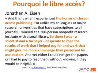 Jonathan A. Eisen
« And this is when I experienced the horror of closed-
access publishing. For unlike my colleagues at major
research universities that have subscriptions to all
journals, I worked at a 300-person nonprofit research
institute with a small library. So there I was - a
scientist and a taxpayer - desperate to read the
results of work that I helped pay for and work that
might give me more knowledge than possessed by
our doctors. And yet either I could not get the papers
or I had to pay to read them without knowing if they
would be helpful. »
Eisen, J. A. PLoS Biology 2.0. PLoS Biol 6, e48 (2008)
Pourquoi le libre accès?
 