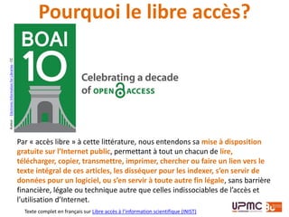 Auteur:ElectronicInformationforLibraries-CC
Par « accès libre » à cette littérature, nous entendons sa mise à disposition
gratuite sur l’Internet public, permettant à tout un chacun de lire,
télécharger, copier, transmettre, imprimer, chercher ou faire un lien vers le
texte intégral de ces articles, les disséquer pour les indexer, s’en servir de
données pour un logiciel, ou s’en servir à toute autre fin légale, sans barrière
financière, légale ou technique autre que celles indissociables de l’accès et
l’utilisation d’Internet.
Texte complet en français sur Libre accès à l’information scientifique (INIST)
Pourquoi le libre accès?
 