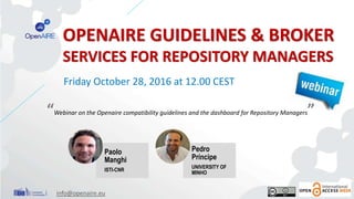 OPENAIRE GUIDELINES & BROKER
SERVICES FOR REPOSITORY MANAGERS
“Webinar on the Openaire compatibility guidelines and the dashboard for Repository Managers”
Friday October 28, 2016 at 12.00 CEST
info@openaire.eu
Paolo
Manghi
ISTI-CNR
Pedro
Príncipe
UNIVERSITY OF
MINHO
 