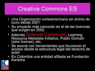 Creative Commons ES Una Organización norteamericana sin ánimo de lucro desde 2001 Su proyecto más conocido es el de las licencias que surgen en 2002  Además  Science Commons , Learning Resource Metadata Initiative, Public Domain (zero license), etc.  Se asocia con herramientas que favorecen el acceso desde la estructura legal del derecho de autor  En Colombia una entidad afiliada es Fundación Karisma 