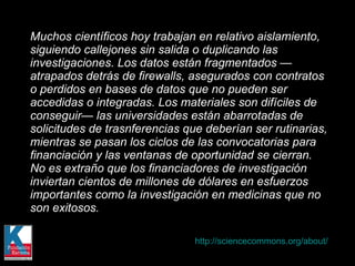 Muchos científicos hoy trabajan en relativo aislamiento, siguiendo callejones sin salida o duplicando las investigaciones. Los datos están fragmentados — atrapados detrás de firewalls, asegurados con contratos o perdidos en bases de datos que no pueden ser accedidas o integradas. Los materiales son difíciles de conseguir— las universidades están abarrotadas de solicitudes de trasnferencias que deberían ser rutinarias, mientras se pasan los ciclos de las convocatorias para financiación y las ventanas de oportunidad se cierran. No es extraño que los financiadores de investigación inviertan cientos de millones de dólares en esfuerzos importantes como la investigación en medicinas que no son exitosos. http://sciencecommons.org/about/   
