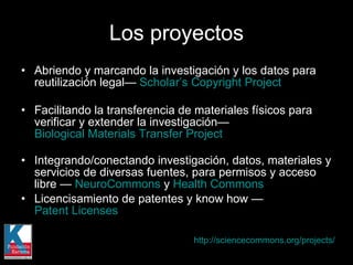Abriendo y marcando la investigación y los datos para reutilización legal—  Scholar’s Copyright Project Facilitando la transferencia de materiales físicos para verificar y extender la investigación—  Biological Materials Transfer Project Integrando/conectando investigación, datos, materiales y servicios de diversas fuentes, para permisos y acceso libre —  NeuroCommons  y  Health Commons   Licencisamiento de patentes y know how —  Patent Licenses   Los proyectos http://sciencecommons.org/projects/   