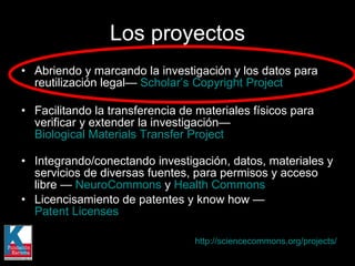 Abriendo y marcando la investigación y los datos para reutilización legal—  Scholar’s Copyright Project Facilitando la transferencia de materiales físicos para verificar y extender la investigación—  Biological Materials Transfer Project Integrando/conectando investigación, datos, materiales y servicios de diversas fuentes, para permisos y acceso libre —  NeuroCommons  y  Health Commons   Licencisamiento de patentes y know how —  Patent Licenses   Los proyectos http://sciencecommons.org/projects/   
