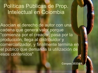 Políticas Públicas de Prop. Intelectual en Colombia Asocian el derecho de autor con una cadena que genera valor porque “comienza por el creador, pasa por la producción, llega al distribuidor y comercializador, y finalmente termina en el público que demanda la utilización de esos contenidos" Conpes 3533/08, http://www.flickr.com/photos/intherough/3244476512/ 