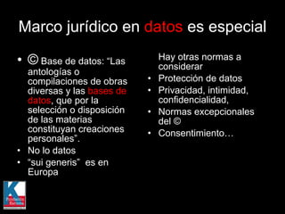 ©  Base de datos: “Las antologías o compilaciones de obras diversas y las  bases de datos , que por la selección o disposición de las materias constituyan creaciones personales”.  No lo datos “ sui generis”  es en Europa Hay otras normas a considerar Protección de datos Privacidad, intimidad, confidencialidad,  Normas excepcionales del © Consentimiento… Marco jurídico en  datos  es especial 