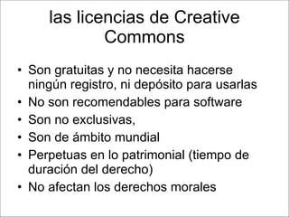 las licencias de Creative Commons Son gratuitas y no necesita hacerse ningún registro, ni depósito para usarlas No son recomendables para software Son no exclusivas,  Son de ámbito mundial  Perpetuas en lo patrimonial (tiempo de duración del derecho) No afectan los derechos morales 