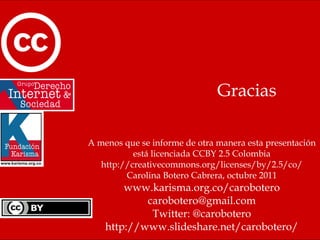 Gracias A menos que se informe de otra manera esta presentación está licenciada CCBY 2.5 Colombia http://creativecommons.org/licenses/by/2.5/co/ Carolina Botero Cabrera, octubre 2011 www.karisma.org.co/carobotero [email_address] Twitter: @carobotero http://www.slideshare.net/carobotero/ 