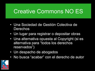 Una Sociedad de Gestión Colectiva de Derechos Un lugar para registrar o depositar obras Una alternativa opuesta al Copyright (si es alternativa para “todos los derechos reservados”) Un despacho de abogados No busca “acabar” con el derecho de autor Creative Commons NO ES 