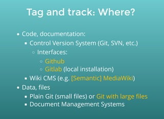 Tag and track: Where?
Code, documentation:
Control Version System (Git, SVN, etc.)
Interfaces:
(local installation)
Wiki CMS (e.g. )
Data, ﬁles
Plain Git (small ﬁles) or
Document Management Systems
Github
Gitlab
[Semantic] MediaWiki
Git with large ﬁles
 