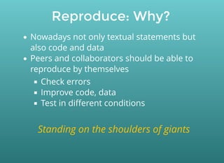 Reproduce: Why?
Nowadays not only textual statements but
also code and data
Peers and collaborators should be able to
reproduce by themselves
Check errors
Improve code, data
Test in diﬀerent conditions
Standing on the shoulders of giants
 